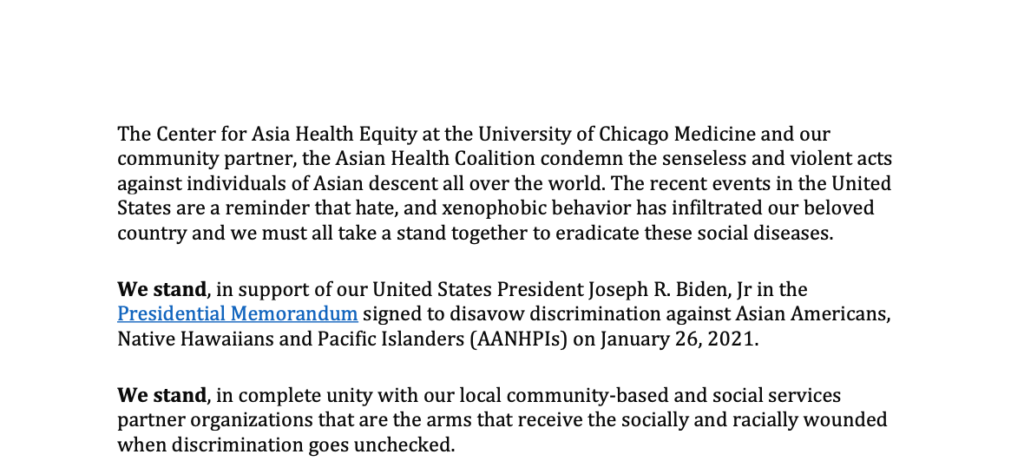 The Center for Asian Health Equity at the University of Chicago Medicine and our community partner, the Asian Health Coalition condemn the senseless and violent acts against individuals of Asian descent all over the world. The recent events in the United States are a reminder that hate, and xenophobic behavior has infiltrated our beloved country and we must all take a stand together to eradicate these social diseases.